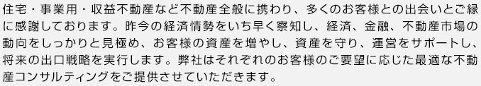 住宅・事業用・収益不動産など不動産全般に携わり、多くのお客様との出会いとご縁に感謝しております。昨今の経済情勢をいち早く察知し、経済、金融、不動産市場の動向をしっかりと見極め、お客様の資産を増やし、資産を守り、運営をサポートし、将来の出口戦略を実行します。弊社はそれぞれのお客様のご要望に応じた最適な不動産コンサルティングをご提供させていただきます。