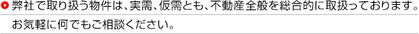 弊社で取り扱う物件は、実需、仮需とも、不動産全般を総合的に取扱っております。お気軽に何でもご相談ください。